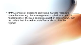 • MMAS consists of questions addressing multiple reasons for
non-adherence.. e.g., because regimen complexity can lead to
noncompliance. The scale contains a question assessing whether
the patient feels hassled (trouble/Tense) about his or her
regimen
 