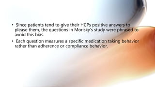 • Since patients tend to give their HCPs positive answers to
please them, the questions in Morisky’s study were phrased to
avoid this bias.
• Each question measures a specific medication taking behavior
rather than adherence or compliance behavior.
 
