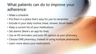 What patients can do to improve your
adherence:
• Make a schedule
• Put them in a place that’s easy for you to remember
• Include in your daily routine (meal, shower, brush teeth)
• Keep a current list of your medications
• Set alarms (there’s an app for that)
• Use re-fill reminders and auto-fill options at your pharmacy
• Choose ONE pharmacy, instead of using multiple pharmacies
• Learn more about your medications
 