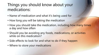 Things you should know about your
medications:
• Name of medication and what it’s being used for
• How long you will be taking the medication
• How you should take the medication, including how many times
a day and how often
• Should you be avoiding any foods, medications, or activities
while on this medication?
• Side effects to look for and what to do if they happen
• Where to store your medications
 