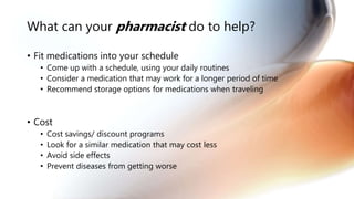What can your pharmacist do to help?
• Fit medications into your schedule
• Come up with a schedule, using your daily routines
• Consider a medication that may work for a longer period of time
• Recommend storage options for medications when traveling
• Cost
• Cost savings/ discount programs
• Look for a similar medication that may cost less
• Avoid side effects
• Prevent diseases from getting worse
 