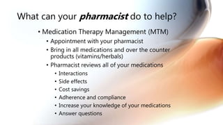 What can your pharmacist do to help?
• Medication Therapy Management (MTM)
• Appointment with your pharmacist
• Bring in all medications and over the counter
products (vitamins/herbals)
• Pharmacist reviews all of your medications
• Interactions
• Side effects
• Cost savings
• Adherence and compliance
• Increase your knowledge of your medications
• Answer questions
 