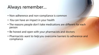 Always remember…
• Non-adherence and non-compliance is common
• You can have an impact in your health
• The reasons people don’t take medications are different for each
person
• Be honest and open with your pharmacists and doctors
• Pharmacists want to help you overcome barriers to adherence and
compliance
 