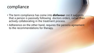 compliance
• The term compliance has come into disfavour coz it suggests
that a person is passively following doctors orders, rather than
actively collaborating in the treatment process.
• Adherence on the other hand, requires the persons agreement
to the recommendations for therapy.
 