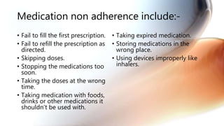 Medication non adherence include:-
• Fail to fill the first prescription.
• Fail to refill the prescription as
directed.
• Skipping doses.
• Stopping the medications too
soon.
• Taking the doses at the wrong
time.
• Taking medication with foods,
drinks or other medications it
shouldn’t be used with.
• Taking expired medication.
• Storing medications in the
wrong place.
• Using devices improperly like
inhalers.
 