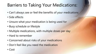 Barriers to Taking Your Medications:
• Can’t always see or feel the benefits of your medications
• Side effects
• Unsure what your medication is being used for
• Busy schedule or lifestyle
• Multiple medications, with multiple doses per day
• Hard to remember
• Concerned about risks of your medications
• Don’t feel like you need the medication
• Cost
 