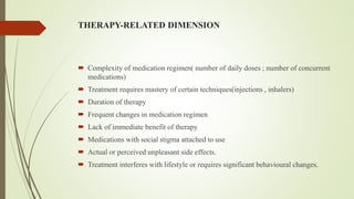 THERAPY-RELATED DIMENSION
 Complexity of medication regimen( number of daily doses ; number of concurrent
medications)
 Treatment requires mastery of certain techniques(injections , inhalers)
 Duration of therapy
 Frequent changes in medication regimen
 Lack of immediate benefit of therapy
 Medications with social stigma attached to use
 Actual or perceived unpleasant side effects.
 Treatment interferes with lifestyle or requires significant behavioural changes.
 