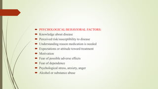  PSYCHOLOGICAL/BEHAVIORAL FACTORS:
 Knowledge about disease
 Perceived risk/susceptibility to disease
 Understanding reason medication is needed
 Expectations or attitude toward treatment
 Motivation
 Fear of possible adverse effects
 Fear of dependence
 Psychological stress, anxiety, anger
 Alcohol or substance abuse
 