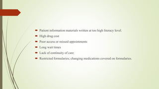  Patient information materials written at too high literacy level.
 High drug cost
 Poor access or missed appointments
 Long wait times
 Lack of continuity of care
 Restricted formularies; changing medications covered on formularies.
 