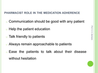 PHARMACIST ROLE IN THE MEDICATION ADHERENCE
o Communication should be good with any patient
o Help the patient education
o Talk friendly to patients
o Always remain approachable to patients
o Ease the patients to talk about their disease
without hesitation
Prof.K.K.Zambare
 