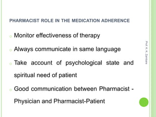 PHARMACIST ROLE IN THE MEDICATION ADHERENCE
o Monitor effectiveness of therapy
o Always communicate in same language
o Take account of psychological state and
spiritual need of patient
o Good communication between Pharmacist -
Physician and Pharmacist-Patient
Prof.K.K.Zambare
 