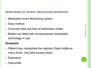 MONITORING OF PATIENT MEDICATION ADHERENCE
 Medication event Monitoring system
 Easy method
 It records date and time of medication intake
 Bottles are fitted with microprocessor embedded
technology in cap
Drawback
 Patient may manipulate the regimen (Open bottle so
many times, may take excess dose)
 Expensive
 Inaccurate
Prof.K.K.Zambare
 