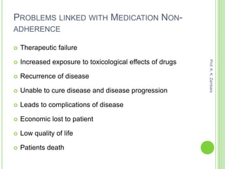 PROBLEMS LINKED WITH MEDICATION NON-
ADHERENCE
 Therapeutic failure
 Increased exposure to toxicological effects of drugs
 Recurrence of disease
 Unable to cure disease and disease progression
 Leads to complications of disease
 Economic lost to patient
 Low quality of life
 Patients death
Prof.K.K.Zambare
 