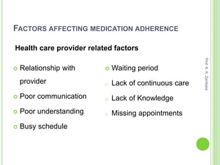 FACTORS AFFECTING MEDICATION ADHERENCE
 Relationship with
provider
 Poor communication
 Poor understanding
 Busy schedule
 Waiting period
o Lack of continuous care
o Lack of Knowledge
o Missing appointments
Health care provider related factors
Prof.K.K.Zambare
 
