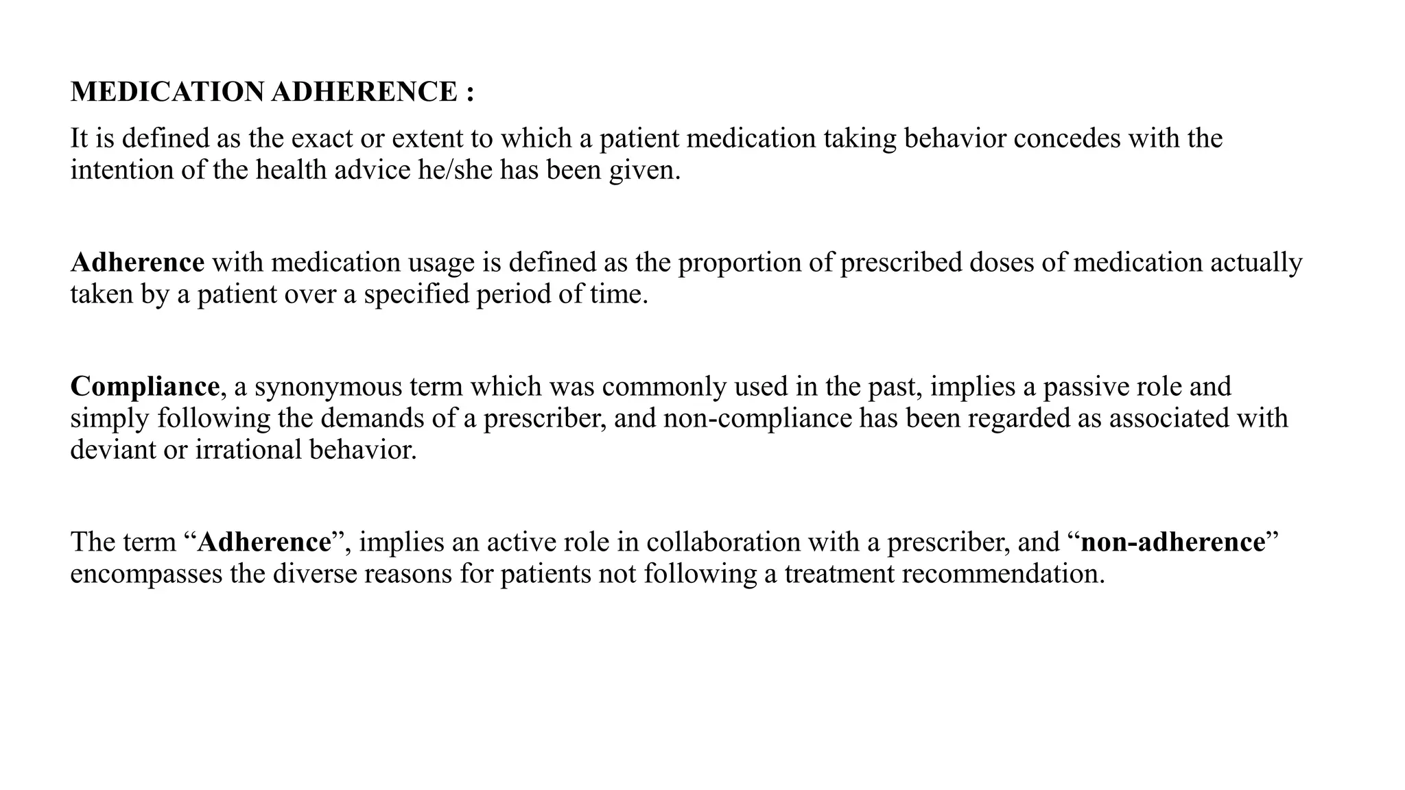 MEDICATION ADHERENCE :
It is defined as the exact or extent to which a patient medication taking behavior concedes with the
intention of the health advice he/she has been given.
Adherence with medication usage is defined as the proportion of prescribed doses of medication actually
taken by a patient over a specified period of time.
Compliance, a synonymous term which was commonly used in the past, implies a passive role and
simply following the demands of a prescriber, and non-compliance has been regarded as associated with
deviant or irrational behavior.
The term “Adherence”, implies an active role in collaboration with a prescriber, and “non-adherence”
encompasses the diverse reasons for patients not following a treatment recommendation.
 
