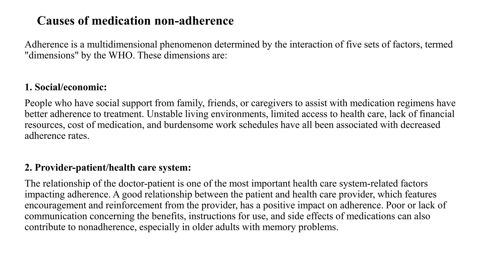 Causes of medication non-adherence
Adherence is a multidimensional phenomenon determined by the interaction of five sets of factors, termed
"dimensions" by the WHO. These dimensions are:
1. Social/economic:
People who have social support from family, friends, or caregivers to assist with medication regimens have
better adherence to treatment. Unstable living environments, limited access to health care, lack of financial
resources, cost of medication, and burdensome work schedules have all been associated with decreased
adherence rates.
2. Provider-patient/health care system:
The relationship of the doctor-patient is one of the most important health care system-related factors
impacting adherence. A good relationship between the patient and health care provider, which features
encouragement and reinforcement from the provider, has a positive impact on adherence. Poor or lack of
communication concerning the benefits, instructions for use, and side effects of medications can also
contribute to nonadherence, especially in older adults with memory problems.
 