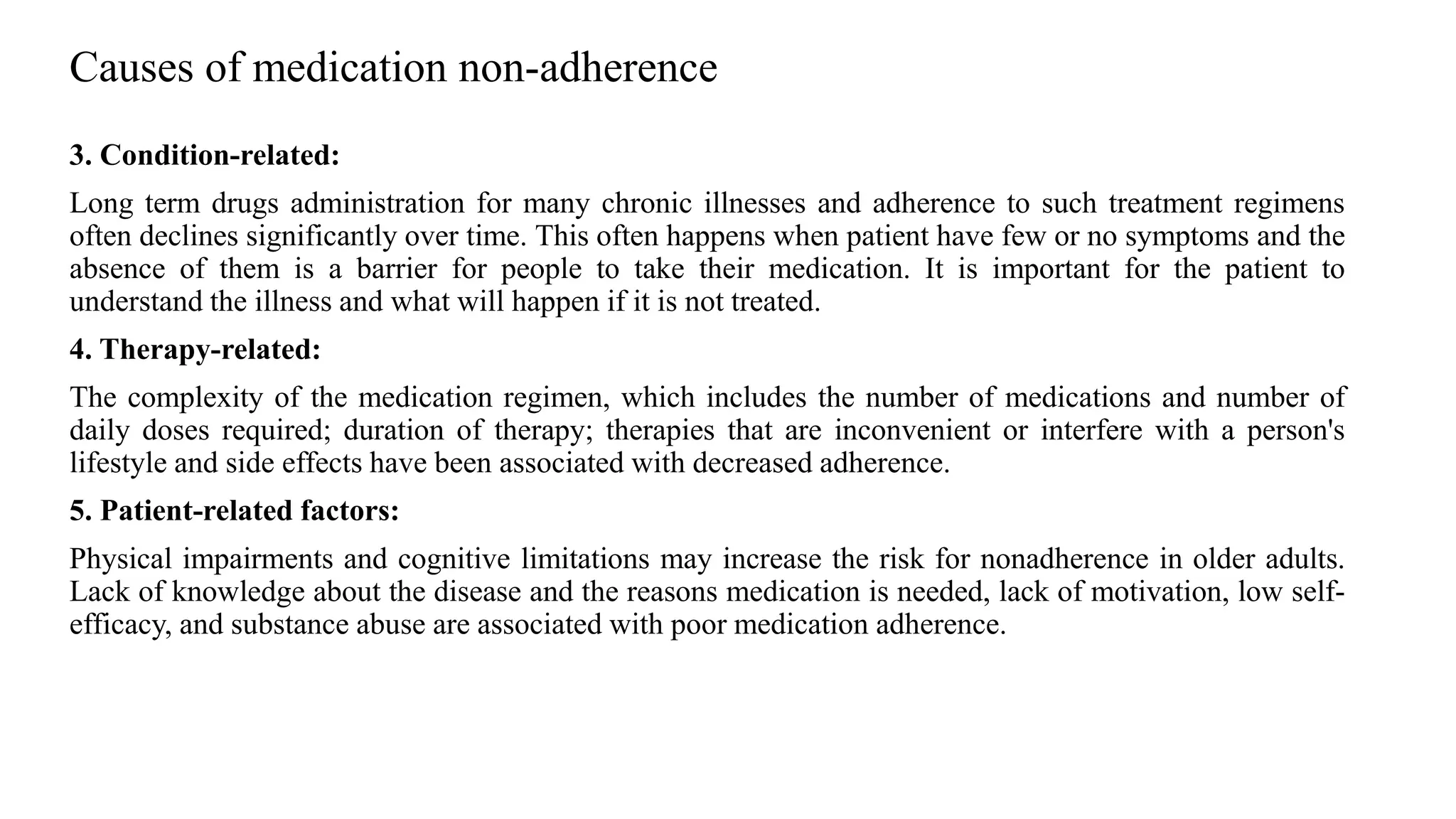 Causes of medication non-adherence
3. Condition-related:
Long term drugs administration for many chronic illnesses and adherence to such treatment regimens
often declines significantly over time. This often happens when patient have few or no symptoms and the
absence of them is a barrier for people to take their medication. It is important for the patient to
understand the illness and what will happen if it is not treated.
4. Therapy-related:
The complexity of the medication regimen, which includes the number of medications and number of
daily doses required; duration of therapy; therapies that are inconvenient or interfere with a person's
lifestyle and side effects have been associated with decreased adherence.
5. Patient-related factors:
Physical impairments and cognitive limitations may increase the risk for nonadherence in older adults.
Lack of knowledge about the disease and the reasons medication is needed, lack of motivation, low self-
efficacy, and substance abuse are associated with poor medication adherence.
 