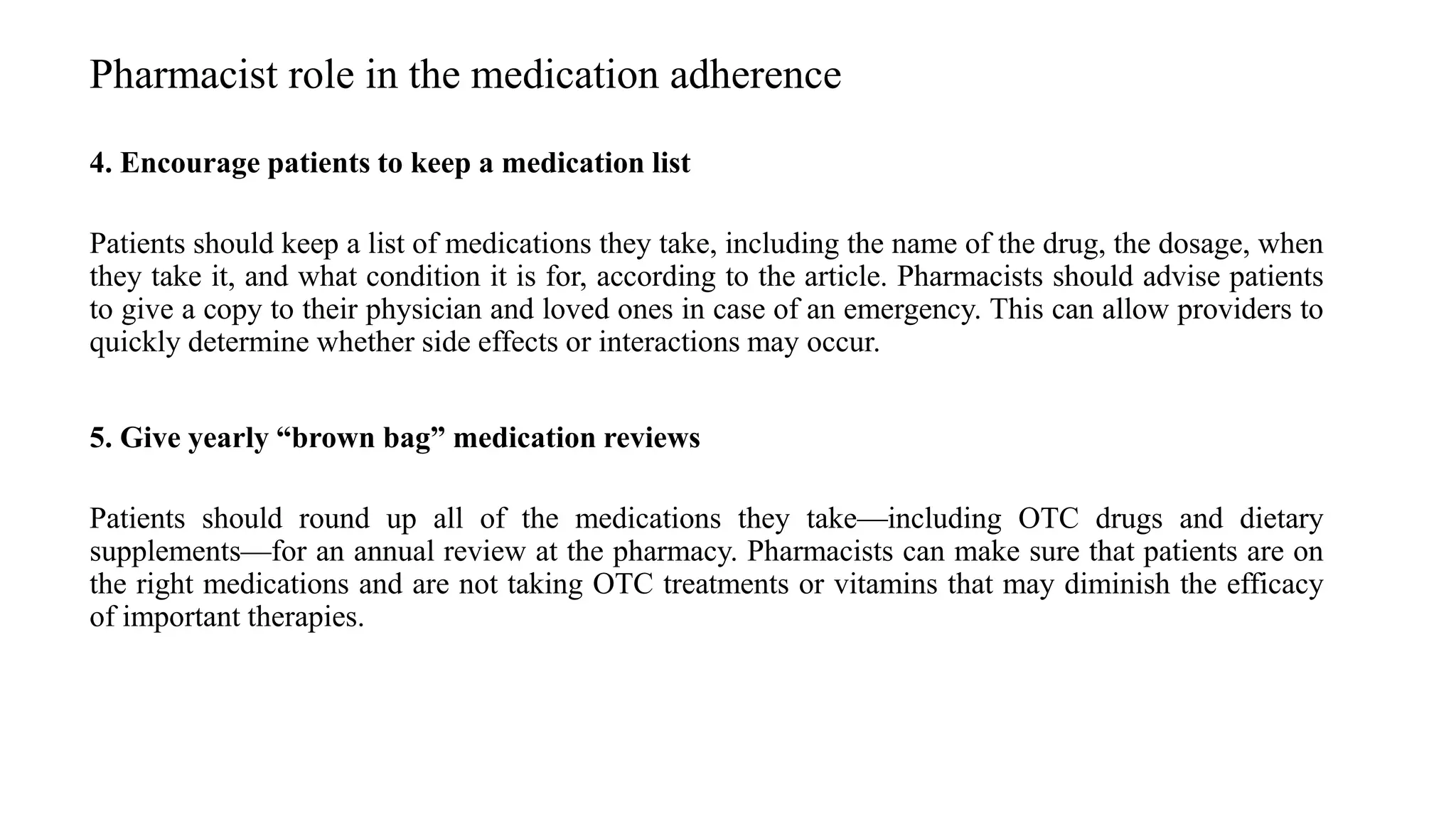 4. Encourage patients to keep a medication list
Patients should keep a list of medications they take, including the name of the drug, the dosage, when
they take it, and what condition it is for, according to the article. Pharmacists should advise patients
to give a copy to their physician and loved ones in case of an emergency. This can allow providers to
quickly determine whether side effects or interactions may occur.
5. Give yearly “brown bag” medication reviews
Patients should round up all of the medications they take—including OTC drugs and dietary
supplements—for an annual review at the pharmacy. Pharmacists can make sure that patients are on
the right medications and are not taking OTC treatments or vitamins that may diminish the efficacy
of important therapies.
Pharmacist role in the medication adherence
 