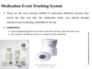 Medication Event Tracking System
➢ These are the most accurate method of measuring adherence because they
record the date and time the medication bottle was opened through
microprocessor technology embedded in the cap.
➢ Limitations-
➢ Easily manipulated (patient may remove more than one dose, open more than once)
➢ Very expensive & different devices are needed for each medication.
AGRA PUBLIC PHARMACY COLLEGE,
ARTONI, AGRA, UP, INDIA
10
Source*-www.westrock.com%2Fproducts%2Ffolding-cartons
 