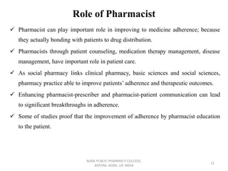 Role of Pharmacist
✓ Pharmacist can play important role in improving to medicine adherence; because
they actually bonding with patients to drug distribution.
✓ Pharmacists through patient counseling, medication therapy management, disease
management, have important role in patient care.
✓ As social pharmacy links clinical pharmacy, basic sciences and social sciences,
pharmacy practice able to improve patients’ adherence and therapeutic outcomes.
✓ Enhancing pharmacist-prescriber and pharmacist-patient communication can lead
to significant breakthroughs in adherence.
✓ Some of studies proof that the improvement of adherence by pharmacist education
to the patient.
AGRA PUBLIC PHARMACY COLLEGE,
ARTONI, AGRA, UP, INDIA
12
 