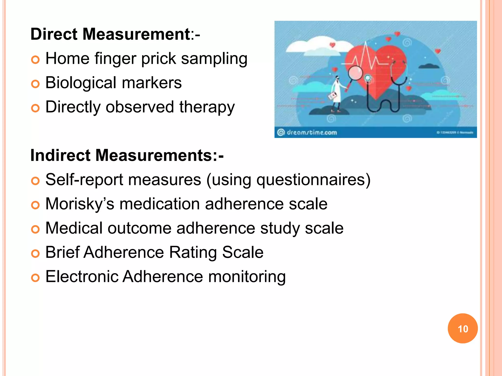 Direct Measurement:-
 Home finger prick sampling
 Biological markers
 Directly observed therapy
Indirect Measurements:-
 Self-report measures (using questionnaires)
 Morisky’s medication adherence scale
 Medical outcome adherence study scale
 Brief Adherence Rating Scale
 Electronic Adherence monitoring
10
 