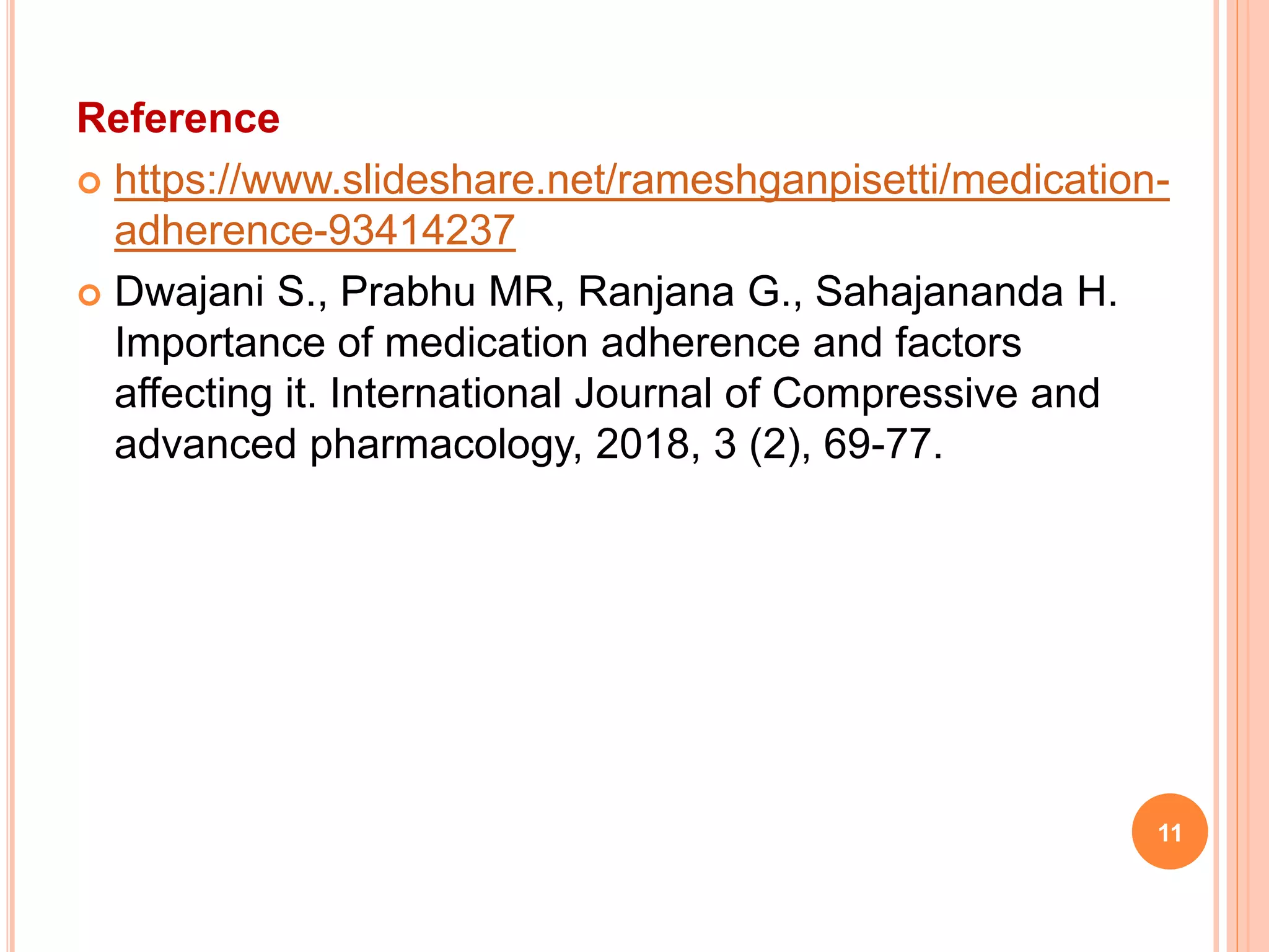 Reference
 https://www.slideshare.net/rameshganpisetti/medication-
adherence-93414237
 Dwajani S., Prabhu MR, Ranjana G., Sahajananda H.
Importance of medication adherence and factors
affecting it. International Journal of Compressive and
advanced pharmacology, 2018, 3 (2), 69-77.
11
 