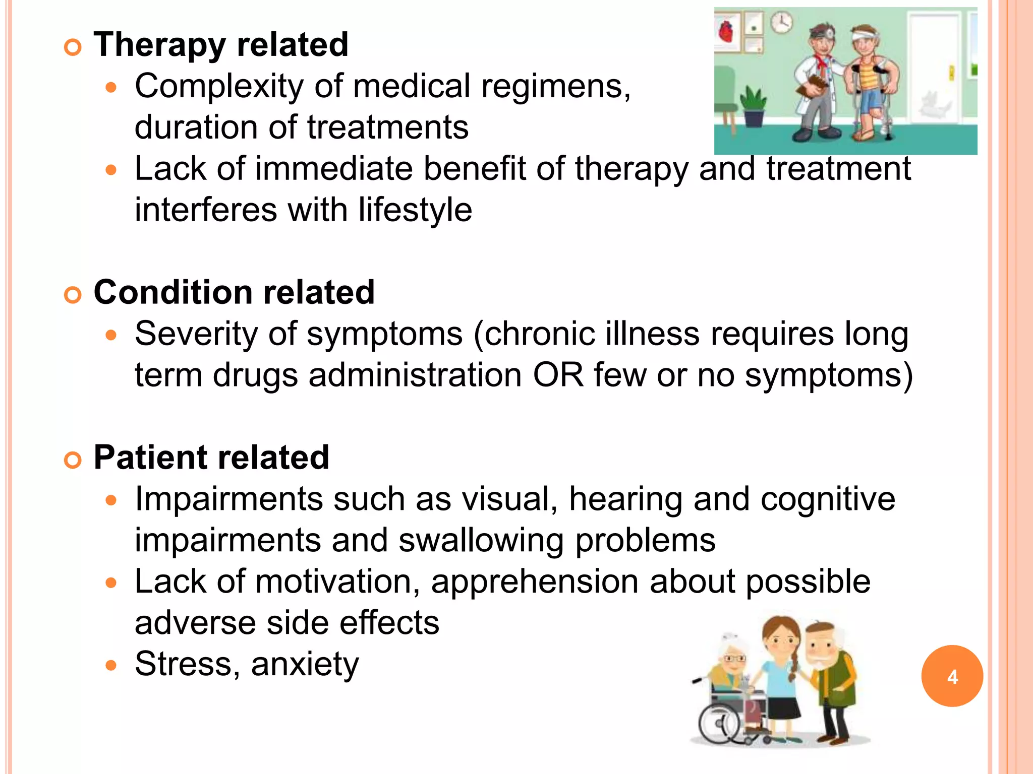  Therapy related
 Complexity of medical regimens,
duration of treatments
 Lack of immediate benefit of therapy and treatment
interferes with lifestyle
 Condition related
 Severity of symptoms (chronic illness requires long
term drugs administration OR few or no symptoms)
 Patient related
 Impairments such as visual, hearing and cognitive
impairments and swallowing problems
 Lack of motivation, apprehension about possible
adverse side effects
 Stress, anxiety 4
 
