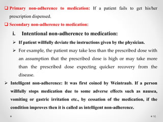 16
 Primary non-adherence to medication: If a patient fails to get his/her
prescription dispensed.
 Secondary non-adherence to medication:
i. Intentional non-adherence to medication:
 If patient willfully deviate the instructions given by the physician.
 For example, the patient may take less than the prescribed dose with
an assumption that the prescribed dose is high or may take more
than the prescribed dose expecting quicker recovery from the
disease.
 Intelligent non-adherence: It was first coined by Weintraub. If a person
willfully stops medication due to some adverse effects such as nausea,
vomiting or gastric irritation etc., by cessation of the medication, if the
condition improves then it is called as intelligent non-adherence.
 