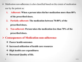 18
 Medication non-adherence is also classified based on the extent of medication
use by the patient as:
1. Adherent: When a person takes his/her medication more than 80%
of the prescribed doses.
2. Partially adherent: The medication between 70-80% of the
prescribed doses.
3. Non-adherent: Person takes the medication less than 70% of the
prescribed doses.
 Consequences of Medication non-adherence
 Poorer health outcomes
 Increased utilization of health care resources
 High health care expenditures
 Decreased Quality of life.
 