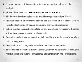 26
 A large number of interventions to improve patient adherence have been
studied.
 Most of these have been patient-oriented and educational.
 The interventional strategies can be provider-targeted or patient-focused.
 Provider-targeted interventions include the education of healthcare workers
including the treating physician, community pharmacists and nurses.
 Patient targeted interventions include various educational strategies with oral or
written instructions, or audiovisual materials.
 Education can be imparted to patients individually or with their family members
or in patient groups.
 Interventions which target the behavior of patients are also useful.
 These include medication diaries, verbal agreement with patients, tailoring the
regimen to suit the patients’ convenience and reminders by mail or telephone.
 