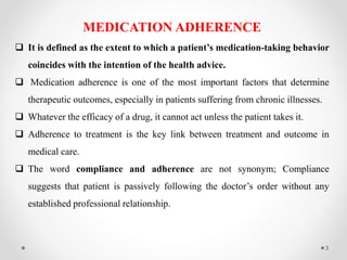 MEDICATION ADHERENCE
 It is defined as the extent to which a patient’s medication-taking behavior
coincides with the intention of the health advice.
 Medication adherence is one of the most important factors that determine
therapeutic outcomes, especially in patients suffering from chronic illnesses.
 Whatever the efficacy of a drug, it cannot act unless the patient takes it.
 Adherence to treatment is the key link between treatment and outcome in
medical care.
 The word compliance and adherence are not synonym; Compliance
suggests that patient is passively following the doctor’s order without any
established professional relationship.
3
 