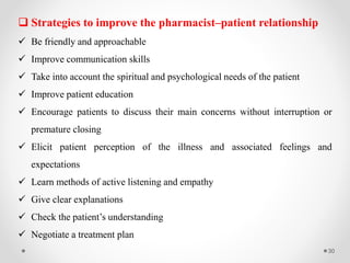 30
 Strategies to improve the pharmacist–patient relationship
 Be friendly and approachable
 Improve communication skills
 Take into account the spiritual and psychological needs of the patient
 Improve patient education
 Encourage patients to discuss their main concerns without interruption or
premature closing
 Elicit patient perception of the illness and associated feelings and
expectations
 Learn methods of active listening and empathy
 Give clear explanations
 Check the patient’s understanding
 Negotiate a treatment plan
 