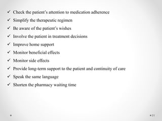 31
 Check the patient’s attention to medication adherence
 Simplify the therapeutic regimen
 Be aware of the patient’s wishes
 Involve the patient in treatment decisions
 Improve home support
 Monitor beneficial effects
 Monitor side effects
 Provide long-term support to the patient and continuity of care
 Speak the same language
 Shorten the pharmacy waiting time
 