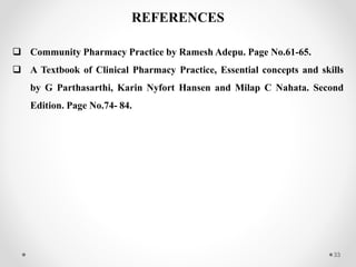 33
REFERENCES
 Community Pharmacy Practice by Ramesh Adepu. Page No.61-65.
 A Textbook of Clinical Pharmacy Practice, Essential concepts and skills
by G Parthasarthi, Karin Nyfort Hansen and Milap C Nahata. Second
Edition. Page No.74- 84.
 