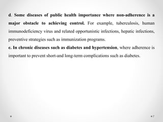 7
d. Some diseases of public health importance where non-adherence is a
major obstacle to achieving control. For example, tuberculosis, human
immunodeficiency virus and related opportunistic infections, hepatic infections,
preventive strategies such as immunization programs.
e. In chronic diseases such as diabetes and hypertension, where adherence is
important to prevent short-and long-term complications such as diabetes.
 