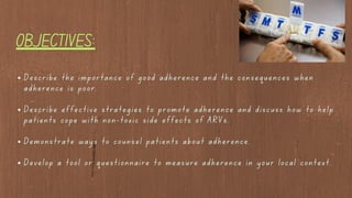 Describe the importance of good adherence and the consequences when
adherence is poor.
Describe effective strategies to promote adherence and discuss how to help
patients cope with non-toxic side effects of ARVs.
Demonstrate ways to counsel patients about adherence.
Develop a tool or questionnaire to measure adherence in your local context.
OBJECTIVES:
 