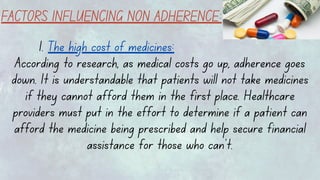 FACTORS INFLUENCING NON ADHERENCE:
1. The high cost of medicines:
According to research, as medical costs go up, adherence goes
down. It is understandable that patients will not take medicines
if they cannot afford them in the first place. Healthcare
providers must put in the effort to determine if a patient can
afford the medicine being prescribed and help secure financial
assistance for those who can’t.
 