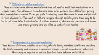 IV. Difficulty in refilling medication:
Those suffering from chronic medical conditions will need to refill their medications on a
regular basis. Non-adherence to medications occur when patients face difficulty in getting
their prescriptions renewed. It can get quite frustrating when they have to make multiple calls
to their physician’s office, wait on hold and navigate through complex phone trees only to be
told to call again later. Centralized refill hotlines manned by pharmacists can solve such issues
and ensure prescriptions are filled up without such hassles.
V. Inconveniences in accessing medication:
These factors determine whether or not the patient's family members, healthcare providers,
the local community and society are supportive enough to assist in medication adherence.
These may be negative or positive based on there behavior and attitude.
 