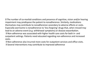 The number of co-morbid conditions and presence of cognitive, vision and/or hearing
impairment may predispose the patient to nonadherence. Similarly, medications
themselves may contribute to nonadherence secondary to adverse effects or costs.
Especially worrisome is nonadherence to ‘less forgiving’ drugs that, when missed may
lead to an adverse event (e.g. withdrawal symptoms) or disease exacerbation.
Non-adherence was associated with higher health care costs for both in- and
outpatient settings. Patients need educated regarding non-adherence and increased
costs.
Non-adherence also incurred more costs for outpatient services and office visits.
Several interventions may contribute to improved adherence
 