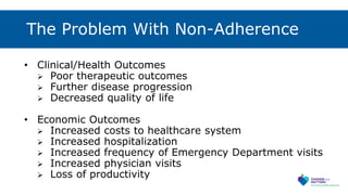 The Problem With Non-Adherence
• Clinical/Health Outcomes
 Poor therapeutic outcomes
 Further disease progression
 Decreased quality of life
• Economic Outcomes
 Increased costs to healthcare system
 Increased hospitalization
 Increased frequency of Emergency Department visits
 Increased physician visits
 Loss of productivity
 