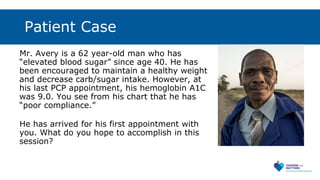 Patient Case
Mr. Avery is a 62 year-old man who has
“elevated blood sugar” since age 40. He has
been encouraged to maintain a healthy weight
and decrease carb/sugar intake. However, at
his last PCP appointment, his hemoglobin A1C
was 9.0. You see from his chart that he has
“poor compliance.”
He has arrived for his first appointment with
you. What do you hope to accomplish in this
session?
 