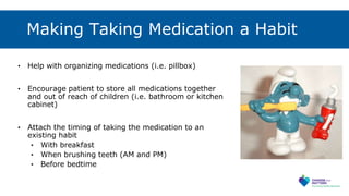 Making Taking Medication a Habit
• Help with organizing medications (i.e. pillbox)
• Encourage patient to store all medications together
and out of reach of children (i.e. bathroom or kitchen
cabinet)
• Attach the timing of taking the medication to an
existing habit
• With breakfast
• When brushing teeth (AM and PM)
• Before bedtime
 