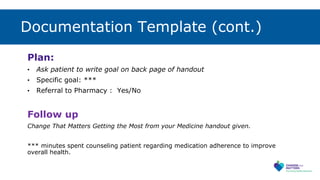 Documentation Template (cont.)
Plan:
• Ask patient to write goal on back page of handout
• Specific goal: ***
• Referral to Pharmacy : Yes/No
Follow up
Change That Matters Getting the Most from your Medicine handout given.
*** minutes spent counseling patient regarding medication adherence to improve
overall health.
 