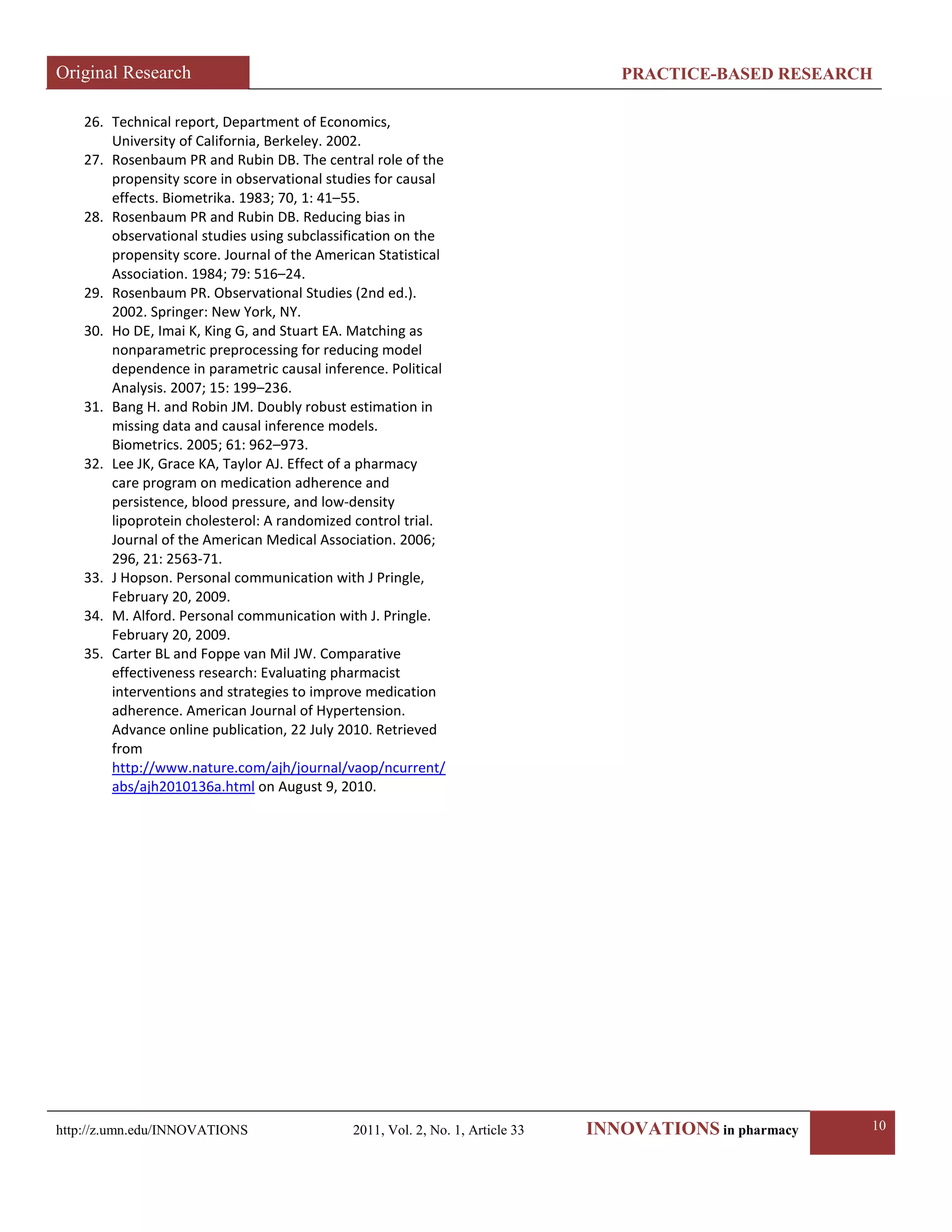 Original Research PRACTICE-BASED RESEARCH 
http://z.umn.edu/INNOVATIONS 2011, Vol. 2, No. 1, Article 33 INNOVATIONS in pharmacy 10 
26. Technical report, Department of Economics, University of California, Berkeley. 2002. 
27. Rosenbaum PR and Rubin DB. The central role of the propensity score in observational studies for causal effects. Biometrika. 1983; 70, 1: 41–55. 
28. Rosenbaum PR and Rubin DB. Reducing bias in observational studies using subclassification on the propensity score. Journal of the American Statistical Association. 1984; 79: 516–24. 
29. Rosenbaum PR. Observational Studies (2nd ed.). 2002. Springer: New York, NY. 
30. Ho DE, Imai K, King G, and Stuart EA. Matching as nonparametric preprocessing for reducing model dependence in parametric causal inference. Political Analysis. 2007; 15: 199–236. 
31. Bang H. and Robin JM. Doubly robust estimation in missing data and causal inference models. Biometrics. 2005; 61: 962–973. 
32. Lee JK, Grace KA, Taylor AJ. Effect of a pharmacy care program on medication adherence and persistence, blood pressure, and low-density lipoprotein cholesterol: A randomized control trial. Journal of the American Medical Association. 2006; 296, 21: 2563-71. 
33. J Hopson. Personal communication with J Pringle, February 20, 2009. 
34. M. Alford. Personal communication with J. Pringle. February 20, 2009. 
35. Carter BL and Foppe van Mil JW. Comparative effectiveness research: Evaluating pharmacist interventions and strategies to improve medication adherence. American Journal of Hypertension. Advance online publication, 22 July 2010. Retrieved from http://www.nature.com/ajh/journal/vaop/ncurrent/ abs/ajh2010136a.html on August 9, 2010. 
 