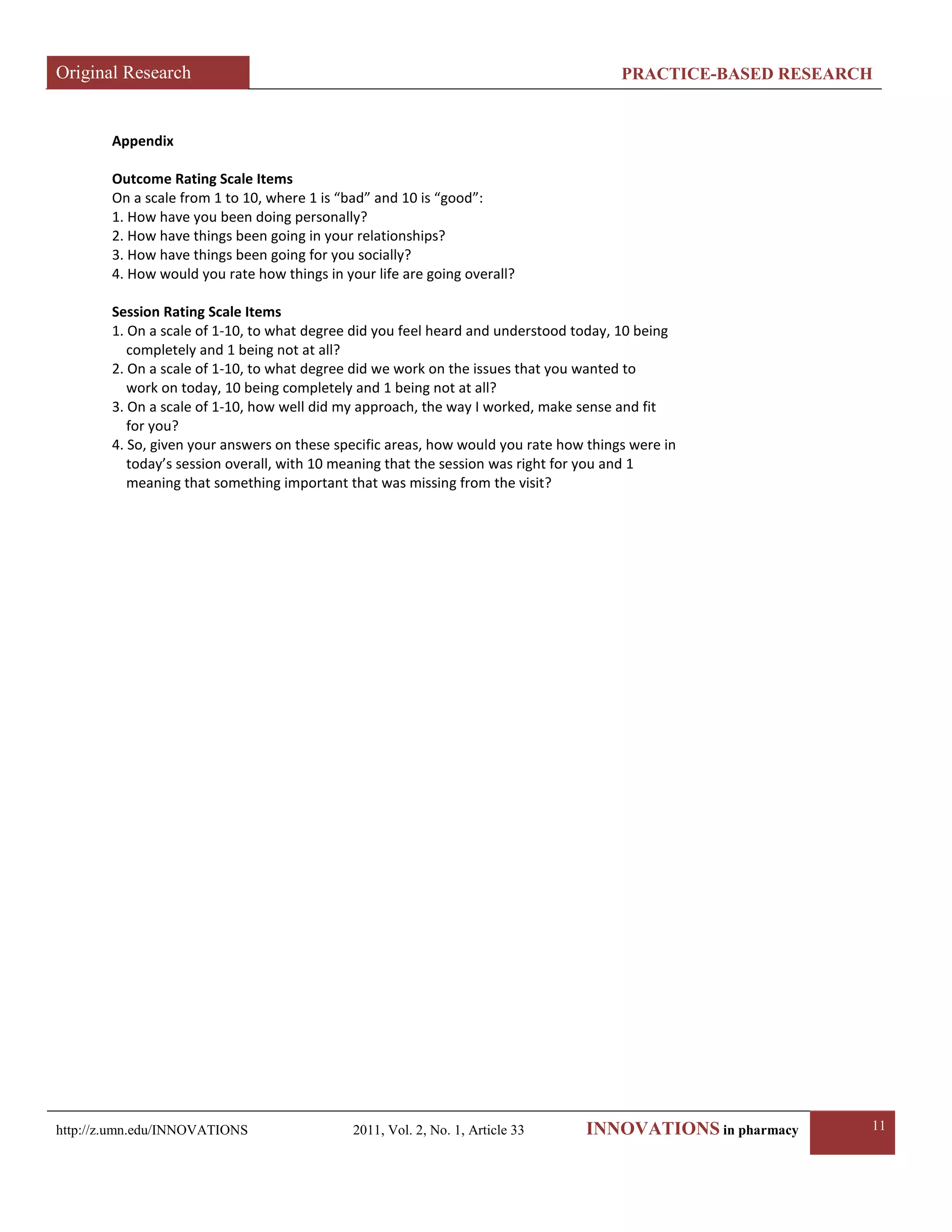 Original Research PRACTICE-BASED RESEARCH 
http://z.umn.edu/INNOVATIONS 2011, Vol. 2, No. 1, Article 33 INNOVATIONS in pharmacy 11 
Appendix 
Outcome Rating Scale Items 
On a scale from 1 to 10, where 1 is “bad” and 10 is “good”: 
1. How have you been doing personally? 
2. How have things been going in your relationships? 
3. How have things been going for you socially? 
4. How would you rate how things in your life are going overall? 
Session Rating Scale Items 
1. On a scale of 1-10, to what degree did you feel heard and understood today, 10 being 
completely and 1 being not at all? 
2. On a scale of 1-10, to what degree did we work on the issues that you wanted to 
work on today, 10 being completely and 1 being not at all? 
3. On a scale of 1-10, how well did my approach, the way I worked, make sense and fit 
for you? 
4. So, given your answers on these specific areas, how would you rate how things were in 
today’s session overall, with 10 meaning that the session was right for you and 1 
meaning that something important that was missing from the visit? 
 