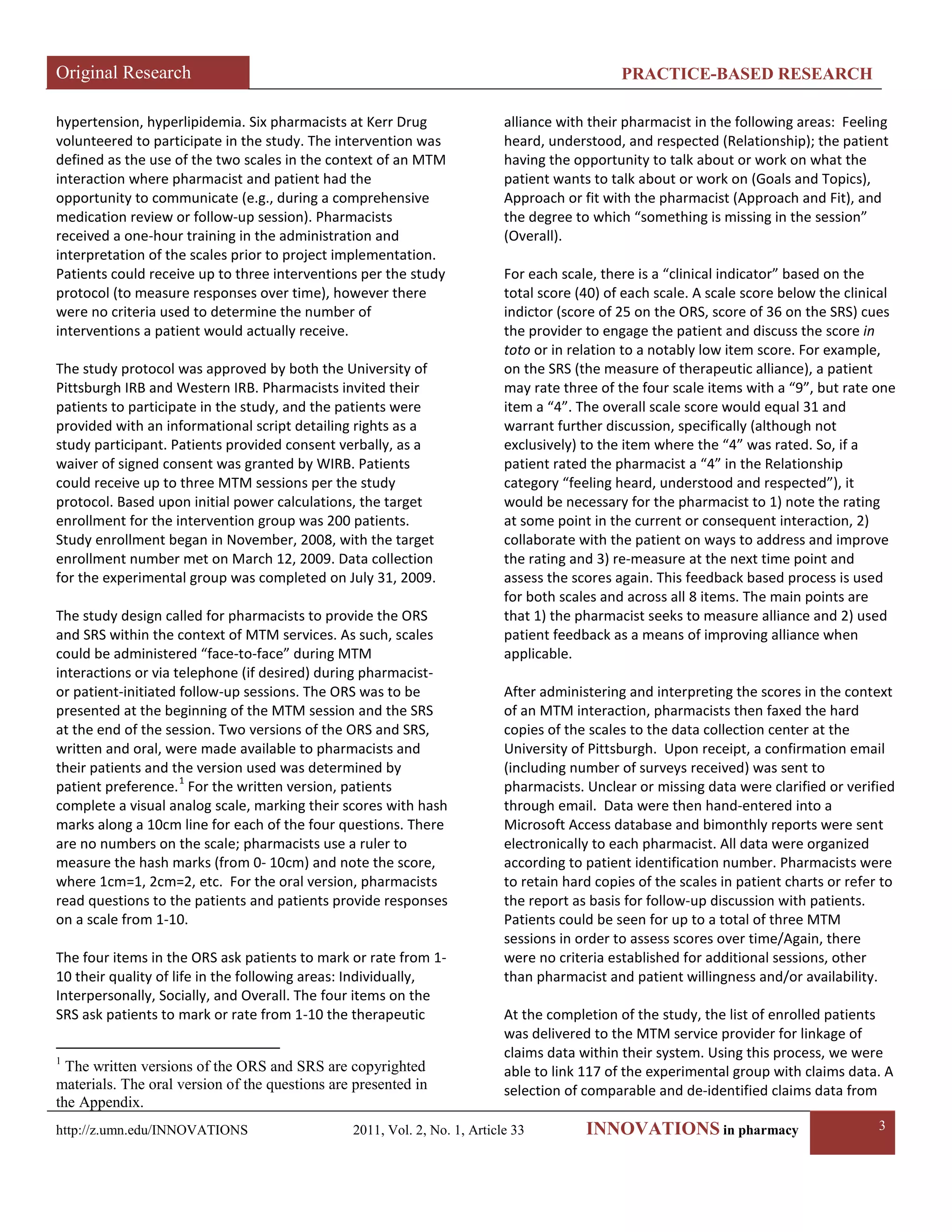 Original Research PRACTICE-BASED RESEARCH 
http://z.umn.edu/INNOVATIONS 2011, Vol. 2, No. 1, Article 33 INNOVATIONS in pharmacy 3 
hypertension, hyperlipidemia. Six pharmacists at Kerr Drug volunteered to participate in the study. The intervention was defined as the use of the two scales in the context of an MTM interaction where pharmacist and patient had the opportunity to communicate (e.g., during a comprehensive medication review or follow-up session). Pharmacists received a one-hour training in the administration and interpretation of the scales prior to project implementation. Patients could receive up to three interventions per the study protocol (to measure responses over time), however there were no criteria used to determine the number of interventions a patient would actually receive. 
The study protocol was approved by both the University of Pittsburgh IRB and Western IRB. Pharmacists invited their patients to participate in the study, and the patients were provided with an informational script detailing rights as a study participant. Patients provided consent verbally, as a waiver of signed consent was granted by WIRB. Patients could receive up to three MTM sessions per the study protocol. Based upon initial power calculations, the target enrollment for the intervention group was 200 patients. Study enrollment began in November, 2008, with the target enrollment number met on March 12, 2009. Data collection for the experimental group was completed on July 31, 2009. 
The study design called for pharmacists to provide the ORS and SRS within the context of MTM services. As such, scales could be administered “face-to-face” during MTM interactions or via telephone (if desired) during pharmacist- or patient-initiated follow-up sessions. The ORS was to be presented at the beginning of the MTM session and the SRS at the end of the session. Two versions of the ORS and SRS, written and oral, were made available to pharmacists and their patients and the version used was determined by patient preference.1 
For the written version, patients complete a visual analog scale, marking their scores with hash marks along a 10cm line for each of the four questions. There are no numbers on the scale; pharmacists use a ruler to measure the hash marks (from 0- 10cm) and note the score, where 1cm=1, 2cm=2, etc. For the oral version, pharmacists read questions to the patients and patients provide responses on a scale from 1-10. 
The four items in the ORS ask patients to mark or rate from 1- 10 their quality of life in the following areas: Individually, Interpersonally, Socially, and Overall. The four items on the SRS ask patients to mark or rate from 1-10 the therapeutic 
1 The written versions of the ORS and SRS are copyrighted materials. The oral version of the questions are presented in the Appendix. 
alliance with their pharmacist in the following areas: Feeling heard, understood, and respected (Relationship); the patient having the opportunity to talk about or work on what the patient wants to talk about or work on (Goals and Topics), Approach or fit with the pharmacist (Approach and Fit), and the degree to which “something is missing in the session” (Overall). 
For each scale, there is a “clinical indicator” based on the total score (40) of each scale. A scale score below the clinical indictor (score of 25 on the ORS, score of 36 on the SRS) cues the provider to engage the patient and discuss the score in toto or in relation to a notably low item score. For example, on the SRS (the measure of therapeutic alliance), a patient may rate three of the four scale items with a “9”, but rate one item a “4”. The overall scale score would equal 31 and warrant further discussion, specifically (although not exclusively) to the item where the “4” was rated. So, if a patient rated the pharmacist a “4” in the Relationship category “feeling heard, understood and respected”), it would be necessary for the pharmacist to 1) note the rating at some point in the current or consequent interaction, 2) collaborate with the patient on ways to address and improve the rating and 3) re-measure at the next time point and assess the scores again. This feedback based process is used for both scales and across all 8 items. The main points are that 1) the pharmacist seeks to measure alliance and 2) used patient feedback as a means of improving alliance when applicable. 
After administering and interpreting the scores in the context of an MTM interaction, pharmacists then faxed the hard copies of the scales to the data collection center at the University of Pittsburgh. Upon receipt, a confirmation email (including number of surveys received) was sent to pharmacists. Unclear or missing data were clarified or verified through email. Data were then hand-entered into a Microsoft Access database and bimonthly reports were sent electronically to each pharmacist. All data were organized according to patient identification number. Pharmacists were to retain hard copies of the scales in patient charts or refer to the report as basis for follow-up discussion with patients. Patients could be seen for up to a total of three MTM sessions in order to assess scores over time/Again, there were no criteria established for additional sessions, other than pharmacist and patient willingness and/or availability. 
At the completion of the study, the list of enrolled patients was delivered to the MTM service provider for linkage of claims data within their system. Using this process, we were able to link 117 of the experimental group with claims data. A selection of comparable and de-identified claims data from  