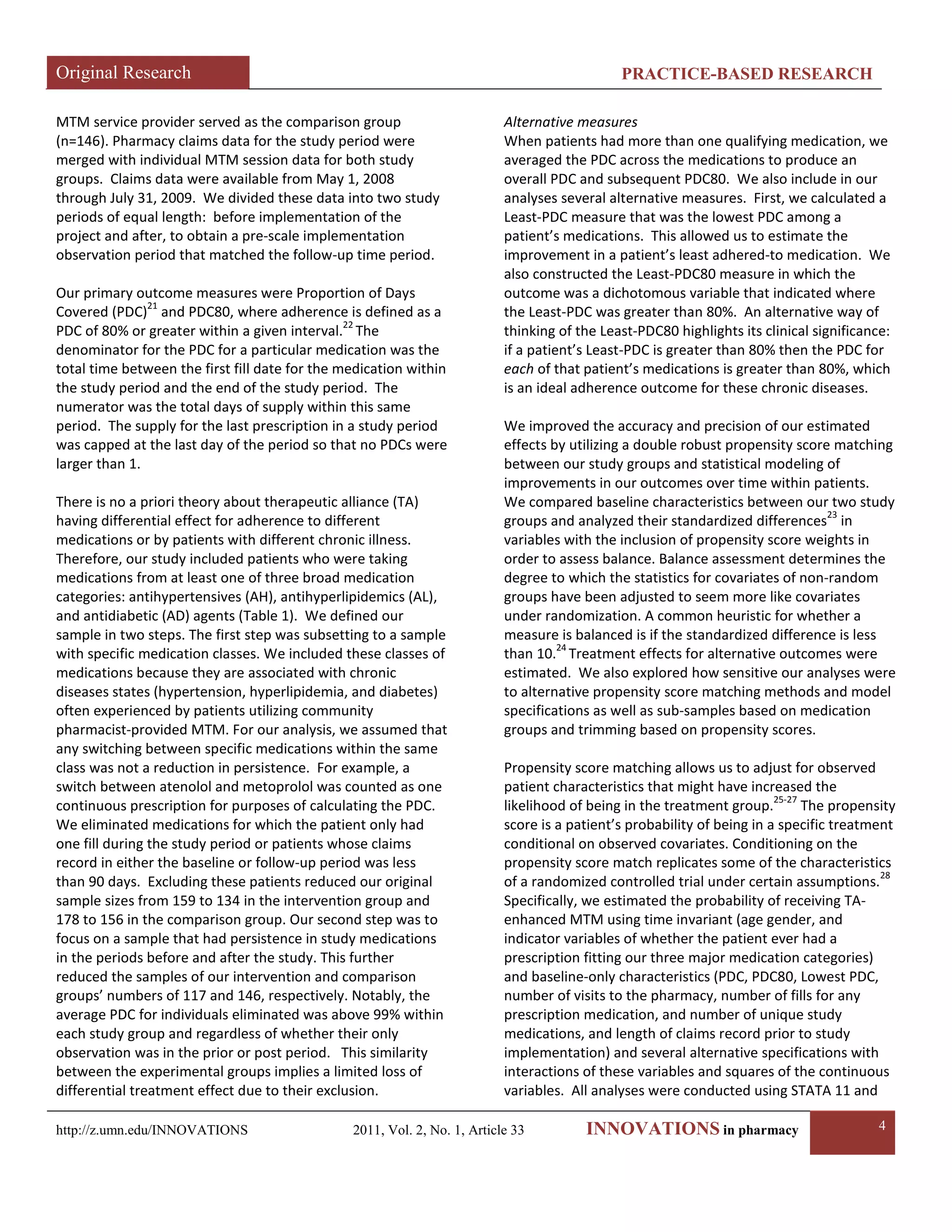 Original Research PRACTICE-BASED RESEARCH 
http://z.umn.edu/INNOVATIONS 2011, Vol. 2, No. 1, Article 33 INNOVATIONS in pharmacy 4 
MTM service provider served as the comparison group (n=146). Pharmacy claims data for the study period were merged with individual MTM session data for both study groups. Claims data were available from May 1, 2008 through July 31, 2009. We divided these data into two study periods of equal length: before implementation of the project and after, to obtain a pre-scale implementation observation period that matched the follow-up time period. 
Our primary outcome measures were Proportion of Days Covered (PDC)21 and PDC80, where adherence is defined as a PDC of 80% or greater within a given interval.22 The denominator for the PDC for a particular medication was the total time between the first fill date for the medication within the study period and the end of the study period. The numerator was the total days of supply within this same period. The supply for the last prescription in a study period was capped at the last day of the period so that no PDCs were larger than 1. 
There is no a priori theory about therapeutic alliance (TA) having differential effect for adherence to different medications or by patients with different chronic illness. Therefore, our study included patients who were taking medications from at least one of three broad medication categories: antihypertensives (AH), antihyperlipidemics (AL), and antidiabetic (AD) agents (Table 1). We defined our sample in two steps. The first step was subsetting to a sample with specific medication classes. We included these classes of medications because they are associated with chronic diseases states (hypertension, hyperlipidemia, and diabetes) often experienced by patients utilizing community pharmacist-provided MTM. For our analysis, we assumed that any switching between specific medications within the same class was not a reduction in persistence. For example, a switch between atenolol and metoprolol was counted as one continuous prescription for purposes of calculating the PDC. We eliminated medications for which the patient only had one fill during the study period or patients whose claims record in either the baseline or follow-up period was less than 90 days. Excluding these patients reduced our original sample sizes from 159 to 134 in the intervention group and 178 to 156 in the comparison group. Our second step was to focus on a sample that had persistence in study medications in the periods before and after the study. This further reduced the samples of our intervention and comparison groups’ numbers of 117 and 146, respectively. Notably, the average PDC for individuals eliminated was above 99% within each study group and regardless of whether their only observation was in the prior or post period. This similarity between the experimental groups implies a limited loss of differential treatment effect due to their exclusion. 
Alternative measures 
When patients had more than one qualifying medication, we averaged the PDC across the medications to produce an overall PDC and subsequent PDC80. We also include in our analyses several alternative measures. First, we calculated a Least-PDC measure that was the lowest PDC among a patient’s medications. This allowed us to estimate the improvement in a patient’s least adhered-to medication. We also constructed the Least-PDC80 measure in which the outcome was a dichotomous variable that indicated where the Least-PDC was greater than 80%. An alternative way of thinking of the Least-PDC80 highlights its clinical significance: if a patient’s Least-PDC is greater than 80% then the PDC for each of that patient’s medications is greater than 80%, which is an ideal adherence outcome for these chronic diseases. 
We improved the accuracy and precision of our estimated effects by utilizing a double robust propensity score matching between our study groups and statistical modeling of improvements in our outcomes over time within patients. We compared baseline characteristics between our two study groups and analyzed their standardized differences23 in variables with the inclusion of propensity score weights in order to assess balance. Balance assessment determines the degree to which the statistics for covariates of non-random groups have been adjusted to seem more like covariates under randomization. A common heuristic for whether a measure is balanced is if the standardized difference is less than 10.24 Treatment effects for alternative outcomes were estimated. We also explored how sensitive our analyses were to alternative propensity score matching methods and model specifications as well as sub-samples based on medication groups and trimming based on propensity scores. 
Propensity score matching allows us to adjust for observed patient characteristics that might have increased the likelihood of being in the treatment group.25-27 The propensity score is a patient’s probability of being in a specific treatment conditional on observed covariates. Conditioning on the propensity score match replicates some of the characteristics of a randomized controlled trial under certain assumptions.28 Specifically, we estimated the probability of receiving TA- enhanced MTM using time invariant (age gender, and indicator variables of whether the patient ever had a prescription fitting our three major medication categories) and baseline-only characteristics (PDC, PDC80, Lowest PDC, number of visits to the pharmacy, number of fills for any prescription medication, and number of unique study medications, and length of claims record prior to study implementation) and several alternative specifications with interactions of these variables and squares of the continuous variables. All analyses were conducted using STATA 11 and  