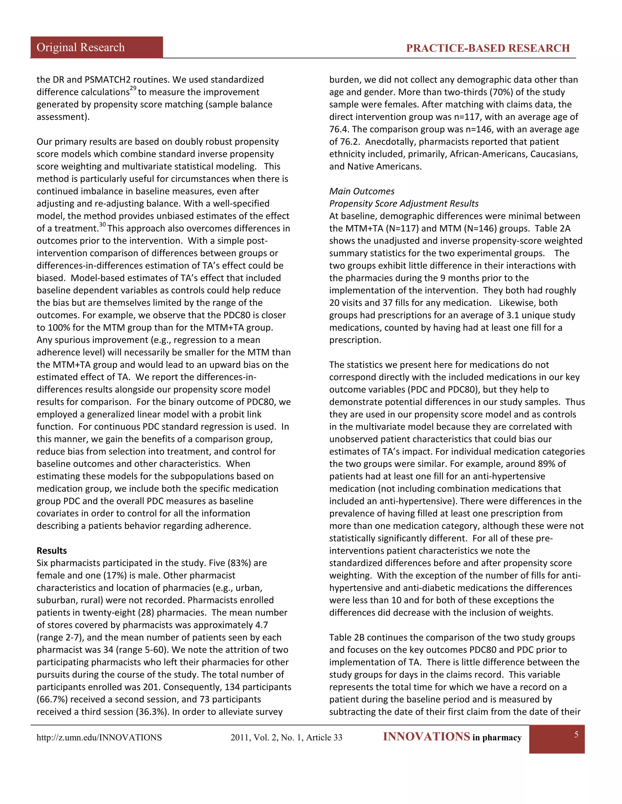 Original Research PRACTICE-BASED RESEARCH 
http://z.umn.edu/INNOVATIONS 2011, Vol. 2, No. 1, Article 33 INNOVATIONS in pharmacy 5 
the DR and PSMATCH2 routines. We used standardized difference calculations29 to measure the improvement generated by propensity score matching (sample balance assessment). 
Our primary results are based on doubly robust propensity score models which combine standard inverse propensity score weighting and multivariate statistical modeling. This method is particularly useful for circumstances when there is continued imbalance in baseline measures, even after adjusting and re-adjusting balance. With a well-specified model, the method provides unbiased estimates of the effect of a treatment.30 This approach also overcomes differences in outcomes prior to the intervention. With a simple post- intervention comparison of differences between groups or differences-in-differences estimation of TA’s effect could be biased. Model-based estimates of TA’s effect that included baseline dependent variables as controls could help reduce the bias but are themselves limited by the range of the outcomes. For example, we observe that the PDC80 is closer to 100% for the MTM group than for the MTM+TA group. Any spurious improvement (e.g., regression to a mean adherence level) will necessarily be smaller for the MTM than the MTM+TA group and would lead to an upward bias on the estimated effect of TA. We report the differences-in- differences results alongside our propensity score model results for comparison. For the binary outcome of PDC80, we employed a generalized linear model with a probit link function. For continuous PDC standard regression is used. In this manner, we gain the benefits of a comparison group, reduce bias from selection into treatment, and control for baseline outcomes and other characteristics. When estimating these models for the subpopulations based on medication group, we include both the specific medication group PDC and the overall PDC measures as baseline covariates in order to control for all the information describing a patients behavior regarding adherence. 
Results 
Six pharmacists participated in the study. Five (83%) are female and one (17%) is male. Other pharmacist characteristics and location of pharmacies (e.g., urban, suburban, rural) were not recorded. Pharmacists enrolled patients in twenty-eight (28) pharmacies. The mean number of stores covered by pharmacists was approximately 4.7 (range 2-7), and the mean number of patients seen by each pharmacist was 34 (range 5-60). We note the attrition of two participating pharmacists who left their pharmacies for other pursuits during the course of the study. The total number of participants enrolled was 201. Consequently, 134 participants (66.7%) received a second session, and 73 participants received a third session (36.3%). In order to alleviate survey burden, we did not collect any demographic data other than age and gender. More than two-thirds (70%) of the study sample were females. After matching with claims data, the direct intervention group was n=117, with an average age of 76.4. The comparison group was n=146, with an average age of 76.2. Anecdotally, pharmacists reported that patient ethnicity included, primarily, African-Americans, Caucasians, and Native Americans. 
Main Outcomes 
Propensity Score Adjustment Results 
At baseline, demographic differences were minimal between the MTM+TA (N=117) and MTM (N=146) groups. Table 2A shows the unadjusted and inverse propensity-score weighted summary statistics for the two experimental groups. The two groups exhibit little difference in their interactions with the pharmacies during the 9 months prior to the implementation of the intervention. They both had roughly 20 visits and 37 fills for any medication. Likewise, both groups had prescriptions for an average of 3.1 unique study medications, counted by having had at least one fill for a prescription. 
The statistics we present here for medications do not correspond directly with the included medications in our key outcome variables (PDC and PDC80), but they help to demonstrate potential differences in our study samples. Thus they are used in our propensity score model and as controls in the multivariate model because they are correlated with unobserved patient characteristics that could bias our estimates of TA’s impact. For individual medication categories the two groups were similar. For example, around 89% of patients had at least one fill for an anti-hypertensive medication (not including combination medications that included an anti-hypertensive). There were differences in the prevalence of having filled at least one prescription from more than one medication category, although these were not statistically significantly different. For all of these pre- interventions patient characteristics we note the standardized differences before and after propensity score weighting. With the exception of the number of fills for anti- hypertensive and anti-diabetic medications the differences were less than 10 and for both of these exceptions the differences did decrease with the inclusion of weights. 
Table 2B continues the comparison of the two study groups and focuses on the key outcomes PDC80 and PDC prior to implementation of TA. There is little difference between the study groups for days in the claims record. This variable represents the total time for which we have a record on a patient during the baseline period and is measured by subtracting the date of their first claim from the date of their  