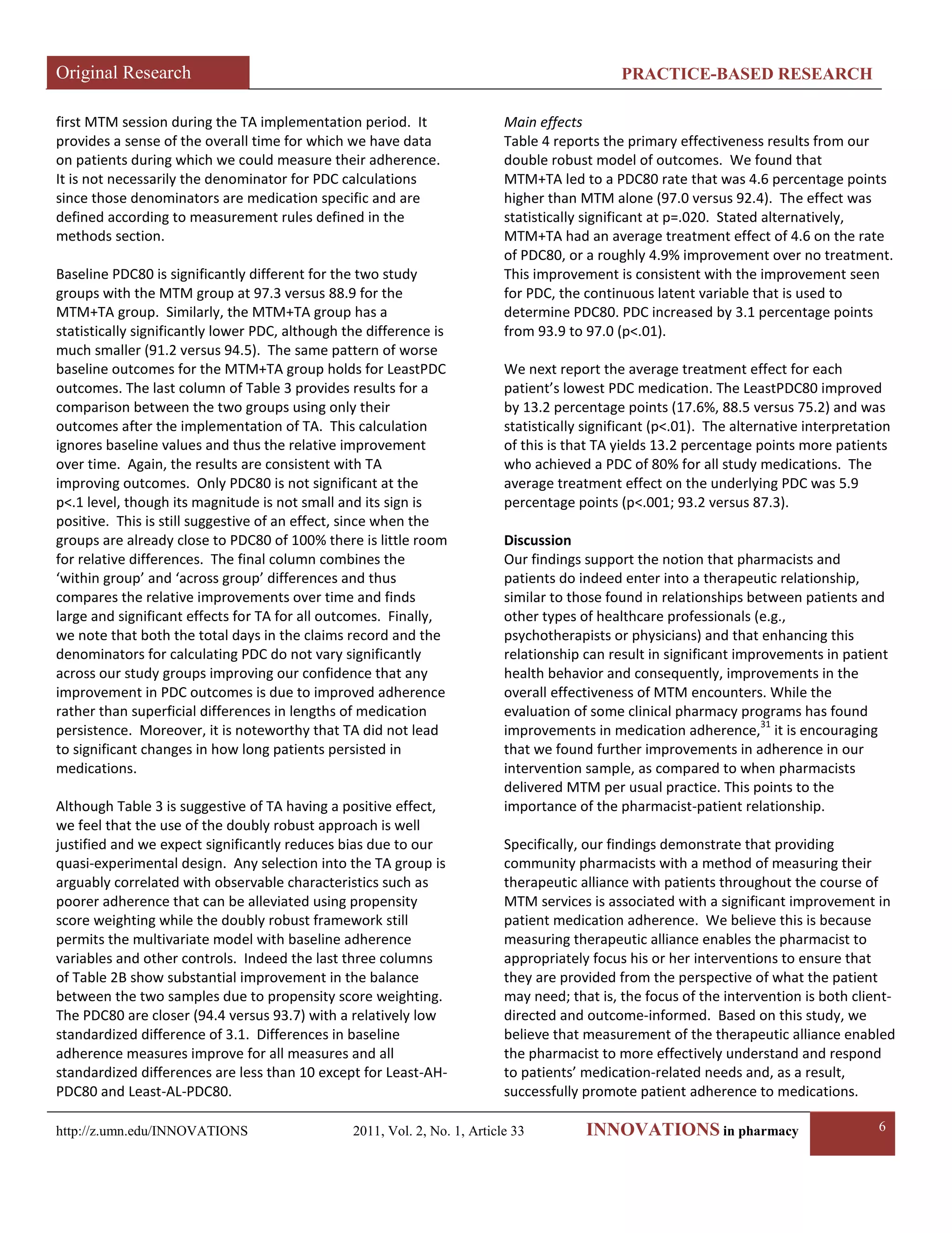Original Research PRACTICE-BASED RESEARCH 
http://z.umn.edu/INNOVATIONS 2011, Vol. 2, No. 1, Article 33 INNOVATIONS in pharmacy 6 
first MTM session during the TA implementation period. It provides a sense of the overall time for which we have data on patients during which we could measure their adherence. It is not necessarily the denominator for PDC calculations since those denominators are medication specific and are defined according to measurement rules defined in the methods section. 
Baseline PDC80 is significantly different for the two study groups with the MTM group at 97.3 versus 88.9 for the MTM+TA group. Similarly, the MTM+TA group has a statistically significantly lower PDC, although the difference is much smaller (91.2 versus 94.5). The same pattern of worse baseline outcomes for the MTM+TA group holds for LeastPDC outcomes. The last column of Table 3 provides results for a comparison between the two groups using only their outcomes after the implementation of TA. This calculation ignores baseline values and thus the relative improvement over time. Again, the results are consistent with TA improving outcomes. Only PDC80 is not significant at the p<.1 level, though its magnitude is not small and its sign is positive. This is still suggestive of an effect, since when the groups are already close to PDC80 of 100% there is little room for relative differences. The final column combines the ‘within group’ and ‘across group’ differences and thus compares the relative improvements over time and finds large and significant effects for TA for all outcomes. Finally, we note that both the total days in the claims record and the denominators for calculating PDC do not vary significantly across our study groups improving our confidence that any improvement in PDC outcomes is due to improved adherence rather than superficial differences in lengths of medication persistence. Moreover, it is noteworthy that TA did not lead to significant changes in how long patients persisted in medications. 
Although Table 3 is suggestive of TA having a positive effect, we feel that the use of the doubly robust approach is well justified and we expect significantly reduces bias due to our quasi-experimental design. Any selection into the TA group is arguably correlated with observable characteristics such as poorer adherence that can be alleviated using propensity score weighting while the doubly robust framework still permits the multivariate model with baseline adherence variables and other controls. Indeed the last three columns of Table 2B show substantial improvement in the balance between the two samples due to propensity score weighting. The PDC80 are closer (94.4 versus 93.7) with a relatively low standardized difference of 3.1. Differences in baseline adherence measures improve for all measures and all standardized differences are less than 10 except for Least-AH- PDC80 and Least-AL-PDC80. 
Main effects 
Table 4 reports the primary effectiveness results from our double robust model of outcomes. We found that MTM+TA led to a PDC80 rate that was 4.6 percentage points higher than MTM alone (97.0 versus 92.4). The effect was statistically significant at p=.020. Stated alternatively, MTM+TA had an average treatment effect of 4.6 on the rate of PDC80, or a roughly 4.9% improvement over no treatment. This improvement is consistent with the improvement seen for PDC, the continuous latent variable that is used to determine PDC80. PDC increased by 3.1 percentage points from 93.9 to 97.0 (p<.01). 
We next report the average treatment effect for each patient’s lowest PDC medication. The LeastPDC80 improved by 13.2 percentage points (17.6%, 88.5 versus 75.2) and was statistically significant (p<.01). The alternative interpretation of this is that TA yields 13.2 percentage points more patients who achieved a PDC of 80% for all study medications. The average treatment effect on the underlying PDC was 5.9 percentage points (p<.001; 93.2 versus 87.3). 
Discussion 
Our findings support the notion that pharmacists and patients do indeed enter into a therapeutic relationship, similar to those found in relationships between patients and other types of healthcare professionals (e.g., psychotherapists or physicians) and that enhancing this relationship can result in significant improvements in patient health behavior and consequently, improvements in the overall effectiveness of MTM encounters. While the evaluation of some clinical pharmacy programs has found improvements in medication adherence,31 it is encouraging that we found further improvements in adherence in our intervention sample, as compared to when pharmacists delivered MTM per usual practice. This points to the importance of the pharmacist-patient relationship. 
Specifically, our findings demonstrate that providing community pharmacists with a method of measuring their therapeutic alliance with patients throughout the course of MTM services is associated with a significant improvement in patient medication adherence. We believe this is because measuring therapeutic alliance enables the pharmacist to appropriately focus his or her interventions to ensure that they are provided from the perspective of what the patient may need; that is, the focus of the intervention is both client- directed and outcome-informed. Based on this study, we believe that measurement of the therapeutic alliance enabled the pharmacist to more effectively understand and respond to patients’ medication-related needs and, as a result, successfully promote patient adherence to medications.  