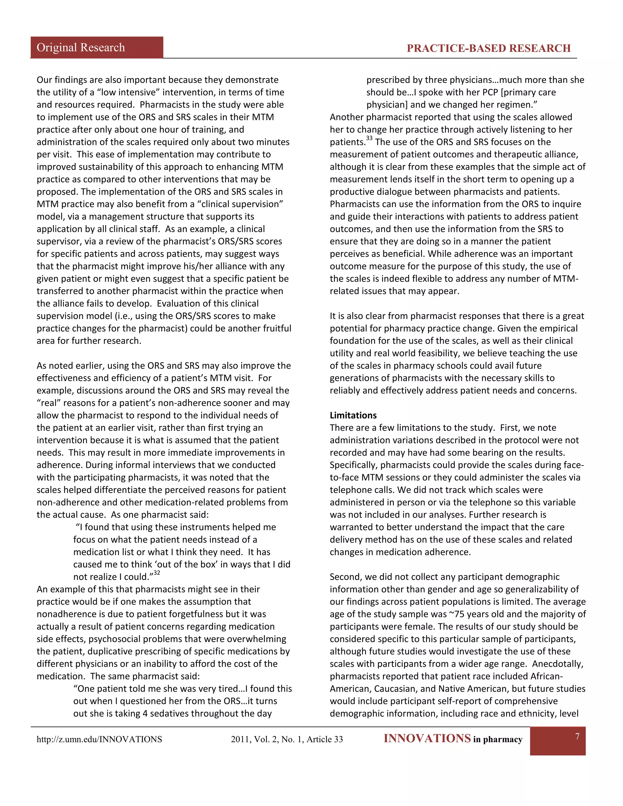 Original Research PRACTICE-BASED RESEARCH 
http://z.umn.edu/INNOVATIONS 2011, Vol. 2, No. 1, Article 33 INNOVATIONS in pharmacy 7 
Our findings are also important because they demonstrate the utility of a “low intensive” intervention, in terms of time and resources required. Pharmacists in the study were able to implement use of the ORS and SRS scales in their MTM practice after only about one hour of training, and administration of the scales required only about two minutes per visit. This ease of implementation may contribute to improved sustainability of this approach to enhancing MTM practice as compared to other interventions that may be proposed. The implementation of the ORS and SRS scales in MTM practice may also benefit from a “clinical supervision” model, via a management structure that supports its application by all clinical staff. As an example, a clinical supervisor, via a review of the pharmacist’s ORS/SRS scores for specific patients and across patients, may suggest ways that the pharmacist might improve his/her alliance with any given patient or might even suggest that a specific patient be transferred to another pharmacist within the practice when the alliance fails to develop. Evaluation of this clinical supervision model (i.e., using the ORS/SRS scores to make practice changes for the pharmacist) could be another fruitful area for further research. 
As noted earlier, using the ORS and SRS may also improve the effectiveness and efficiency of a patient’s MTM visit. For example, discussions around the ORS and SRS may reveal the “real” reasons for a patient’s non-adherence sooner and may allow the pharmacist to respond to the individual needs of the patient at an earlier visit, rather than first trying an intervention because it is what is assumed that the patient needs. This may result in more immediate improvements in adherence. During informal interviews that we conducted with the participating pharmacists, it was noted that the scales helped differentiate the perceived reasons for patient non-adherence and other medication-related problems from the actual cause. As one pharmacist said: 
“I found that using these instruments helped me focus on what the patient needs instead of a medication list or what I think they need. It has caused me to think ‘out of the box’ in ways that I did not realize I could.”32 
An example of this that pharmacists might see in their practice would be if one makes the assumption that nonadherence is due to patient forgetfulness but it was actually a result of patient concerns regarding medication side effects, psychosocial problems that were overwhelming the patient, duplicative prescribing of specific medications by different physicians or an inability to afford the cost of the medication. The same pharmacist said: 
“One patient told me she was very tired…I found this out when I questioned her from the ORS…it turns out she is taking 4 sedatives throughout the day prescribed by three physicians…much more than she should be…I spoke with her PCP [primary care physician] and we changed her regimen.” 
Another pharmacist reported that using the scales allowed her to change her practice through actively listening to her patients.33 The use of the ORS and SRS focuses on the measurement of patient outcomes and therapeutic alliance, although it is clear from these examples that the simple act of measurement lends itself in the short term to opening up a productive dialogue between pharmacists and patients. Pharmacists can use the information from the ORS to inquire and guide their interactions with patients to address patient outcomes, and then use the information from the SRS to ensure that they are doing so in a manner the patient perceives as beneficial. While adherence was an important outcome measure for the purpose of this study, the use of the scales is indeed flexible to address any number of MTM- related issues that may appear. 
It is also clear from pharmacist responses that there is a great potential for pharmacy practice change. Given the empirical foundation for the use of the scales, as well as their clinical utility and real world feasibility, we believe teaching the use of the scales in pharmacy schools could avail future generations of pharmacists with the necessary skills to reliably and effectively address patient needs and concerns. 
Limitations 
There are a few limitations to the study. First, we note administration variations described in the protocol were not recorded and may have had some bearing on the results. Specifically, pharmacists could provide the scales during face- to-face MTM sessions or they could administer the scales via telephone calls. We did not track which scales were administered in person or via the telephone so this variable was not included in our analyses. Further research is warranted to better understand the impact that the care delivery method has on the use of these scales and related changes in medication adherence. 
Second, we did not collect any participant demographic information other than gender and age so generalizability of our findings across patient populations is limited. The average age of the study sample was ~75 years old and the majority of participants were female. The results of our study should be considered specific to this particular sample of participants, although future studies would investigate the use of these scales with participants from a wider age range. Anecdotally, pharmacists reported that patient race included African- American, Caucasian, and Native American, but future studies would include participant self-report of comprehensive demographic information, including race and ethnicity, level  